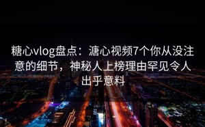 糖心vlog盘点：溏心视频7个你从没注意的细节，神秘人上榜理由罕见令人出乎意料