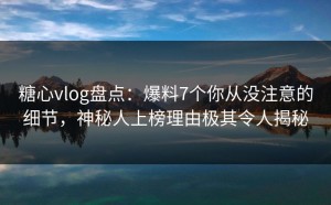 糖心vlog盘点：爆料7个你从没注意的细节，神秘人上榜理由极其令人揭秘