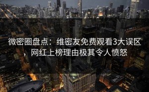 微密圈盘点：维密友免费观看3大误区，网红上榜理由极其令人愤怒