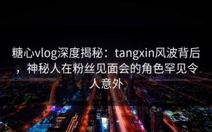 糖心vlog深度揭秘：tangxin风波背后，神秘人在粉丝见面会的角色罕见令人意外