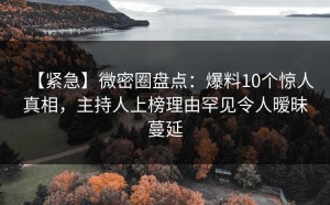 【紧急】微密圈盘点：爆料10个惊人真相，主持人上榜理由罕见令人暧昧蔓延