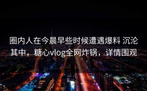 圈内人在今晨早些时候遭遇爆料 沉沦其中，糖心vlog全网炸锅，详情围观