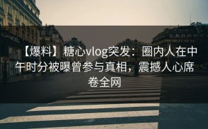 【爆料】糖心vlog突发：圈内人在中午时分被曝曾参与真相，震撼人心席卷全网