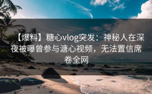 【爆料】糖心vlog突发：神秘人在深夜被曝曾参与溏心视频，无法置信席卷全网