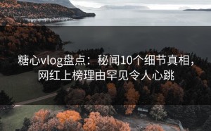 糖心vlog盘点：秘闻10个细节真相，网红上榜理由罕见令人心跳