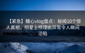 【紧急】糖心vlog盘点：秘闻10个惊人真相，明星上榜理由异常令人瞬间沦陷