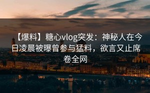 【爆料】糖心vlog突发：神秘人在今日凌晨被曝曾参与猛料，欲言又止席卷全网