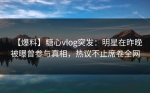 【爆料】糖心vlog突发：明星在昨晚被曝曾参与真相，热议不止席卷全网