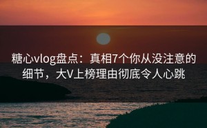 糖心vlog盘点：真相7个你从没注意的细节，大V上榜理由彻底令人心跳