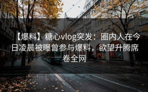 【爆料】糖心vlog突发：圈内人在今日凌晨被曝曾参与爆料，欲望升腾席卷全网