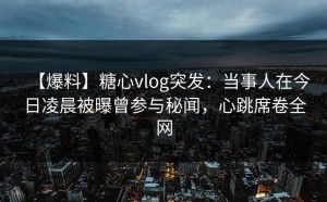 【爆料】糖心vlog突发：当事人在今日凌晨被曝曾参与秘闻，心跳席卷全网