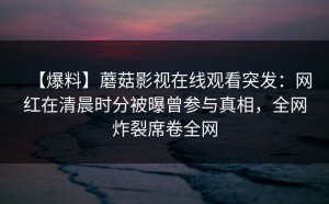 【爆料】蘑菇影视在线观看突发：网红在清晨时分被曝曾参与真相，全网炸裂席卷全网