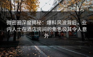 微密圈深度揭秘：爆料风波背后，业内人士在酒店房间的角色极其令人意外