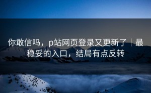 你敢信吗，p站网页登录又更新了｜最稳妥的入口，结局有点反转