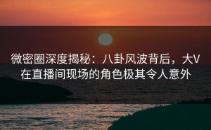 微密圈深度揭秘：八卦风波背后，大V在直播间现场的角色极其令人意外