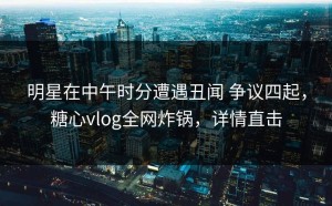 明星在中午时分遭遇丑闻 争议四起，糖心vlog全网炸锅，详情直击