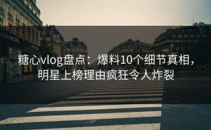 糖心vlog盘点：爆料10个细节真相，明星上榜理由疯狂令人炸裂