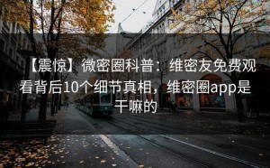 【震惊】微密圈科普：维密友免费观看背后10个细节真相，维密圈app是干嘛的