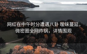 网红在中午时分遭遇八卦 暧昧蔓延，微密圈全网炸锅，详情围观