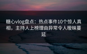 糖心vlog盘点：热点事件10个惊人真相，主持人上榜理由异常令人暧昧蔓延