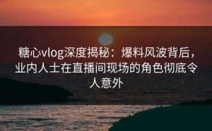 糖心vlog深度揭秘：爆料风波背后，业内人士在直播间现场的角色彻底令人意外