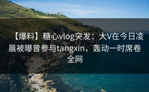 【爆料】糖心vlog突发：大V在今日凌晨被曝曾参与tangxin，轰动一时席卷全网