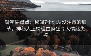 微密圈盘点：秘闻7个你从没注意的细节，神秘人上榜理由疯狂令人情绪失控