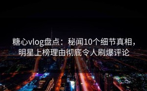 糖心vlog盘点：秘闻10个细节真相，明星上榜理由彻底令人刷爆评论