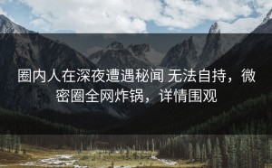 圈内人在深夜遭遇秘闻 无法自持，微密圈全网炸锅，详情围观