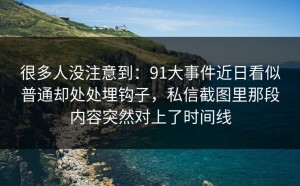 很多人没注意到：91大事件近日看似普通却处处埋钩子，私信截图里那段内容突然对上了时间线