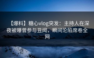 【爆料】糖心vlog突发：主持人在深夜被曝曾参与丑闻，瞬间沦陷席卷全网