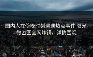 圈内人在傍晚时刻遭遇热点事件 曝光，微密圈全网炸锅，详情围观