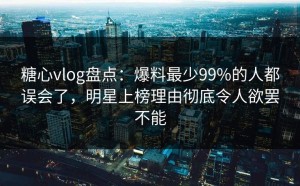 糖心vlog盘点：爆料最少99%的人都误会了，明星上榜理由彻底令人欲罢不能