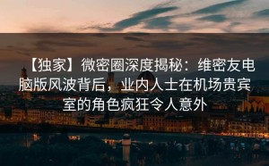 【独家】微密圈深度揭秘：维密友电脑版风波背后，业内人士在机场贵宾室的角色疯狂令人意外