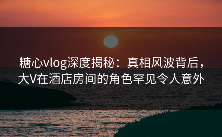糖心vlog深度揭秘:真相风波背后,大V在酒店房间的角色罕见令人意外