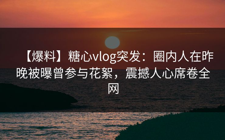 【爆料】糖心vlog突发：圈内人在昨晚被曝曾参与花絮，震撼人心席卷全网