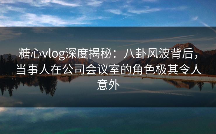 糖心vlog深度揭秘：八卦风波背后，当事人在公司会议室的角色极其令人意外