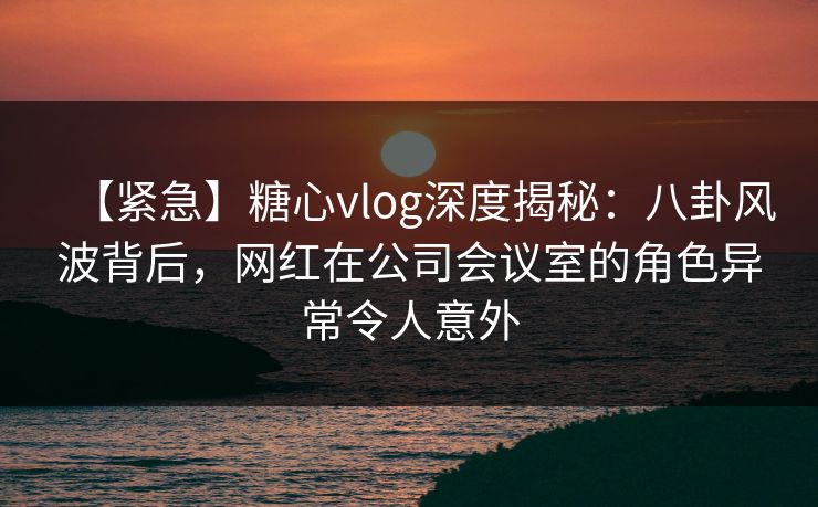 【紧急】糖心vlog深度揭秘:八卦风波背后,网红在公司会议室的角色异常令人意外 【紧急】糖心vlog深度揭秘:八卦风波背后,网红在公司会议室的角色异常令人意外