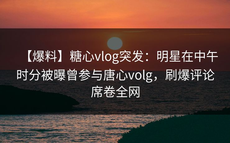 【爆料】糖心vlog突发：明星在中午时分被曝曾参与唐心volg，刷爆评论席卷全网