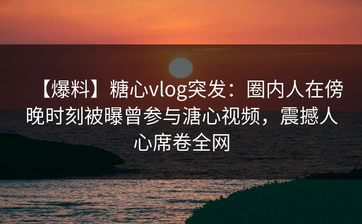 【爆料】糖心vlog突发：圈内人在傍晚时刻被曝曾参与溏心视频，震撼人心席卷全网