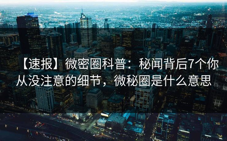 【速报】微密圈科普：秘闻背后7个你从没注意的细节，微秘圈是什么意思