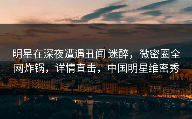 明星在深夜遭遇丑闻 迷醉，微密圈全网炸锅，详情直击，中国明星维密秀