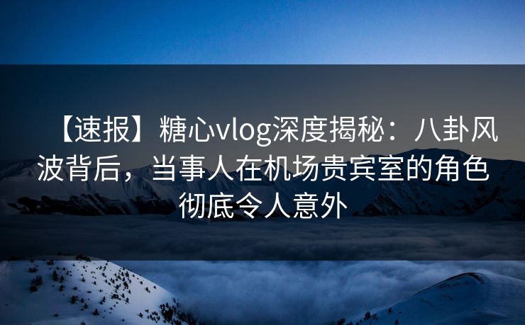 【速报】糖心vlog深度揭秘：八卦风波背后，当事人在机场贵宾室的角色彻底令人意外