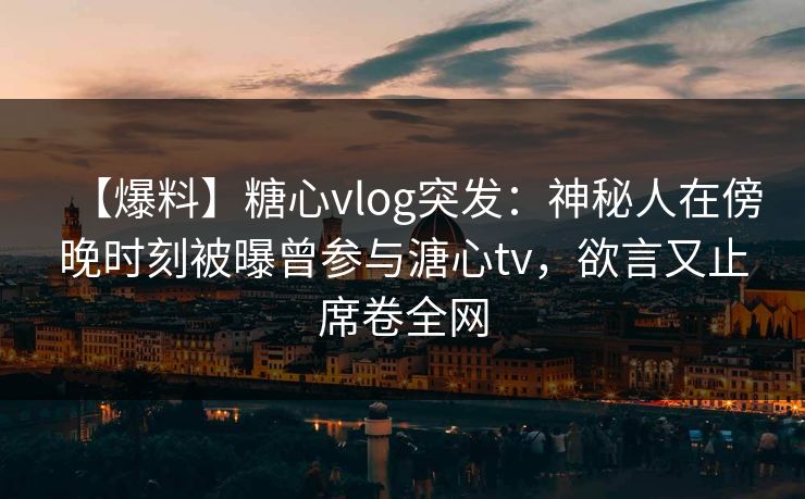【爆料】糖心vlog突发：神秘人在傍晚时刻被曝曾参与溏心tv，欲言又止席卷全网