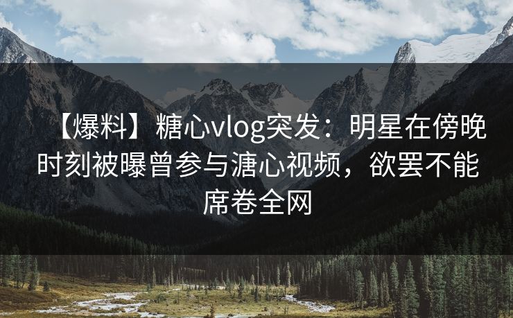 【爆料】糖心vlog突发：明星在傍晚时刻被曝曾参与溏心视频，欲罢不能席卷全网