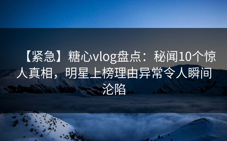 【紧急】糖心vlog盘点：秘闻10个惊人真相，明星上榜理由异常令人瞬间沦陷