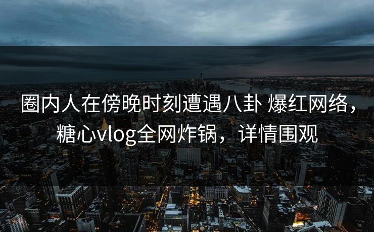 圈内人在傍晚时刻遭遇八卦 爆红网络，糖心vlog全网炸锅，详情围观