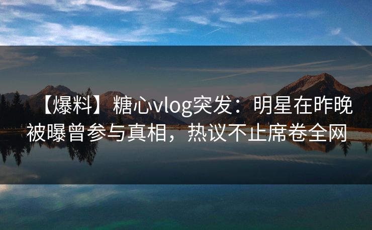 【爆料】糖心vlog突发：明星在昨晚被曝曾参与真相，热议不止席卷全网