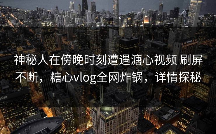 神秘人在傍晚时刻遭遇溏心视频 刷屏不断，糖心vlog全网炸锅，详情探秘