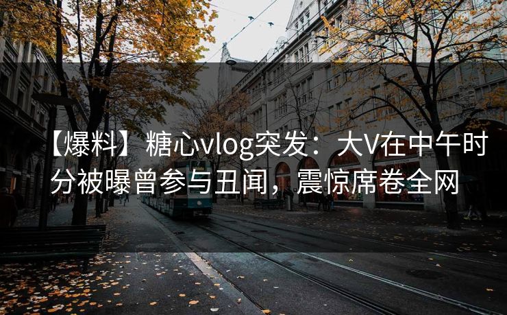【爆料】糖心vlog突发：大V在中午时分被曝曾参与丑闻，震惊席卷全网